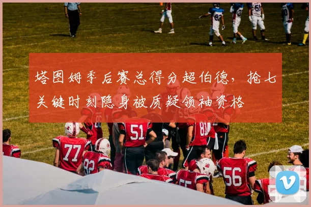 塔图姆季后赛总得分超伯德，抢七关键时刻隐身被质疑领袖资格