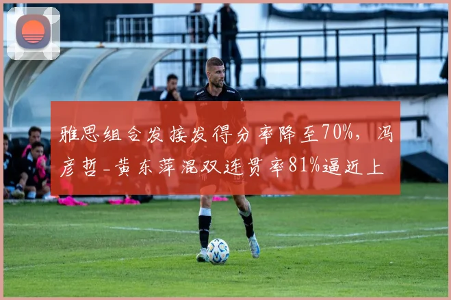 雅思组合发接发得分率降至70%,冯彦哲_黄东萍混双连贯率81%逼近上位