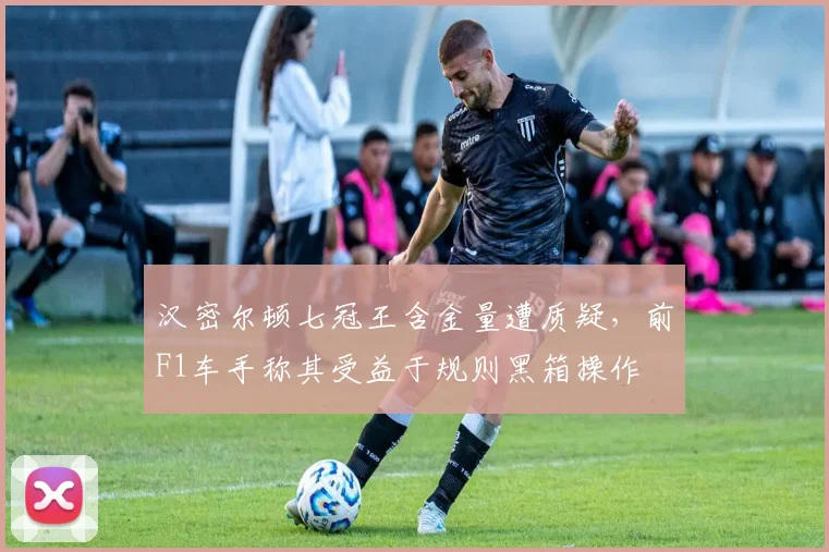 汉密尔顿七冠王含金量遭质疑，前F1车手称其受益于规则黑箱操作
