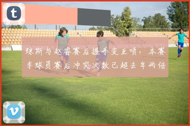 琼斯与赵睿赛后握手变互喷,本赛季球员赛后冲突次数已超去年两倍