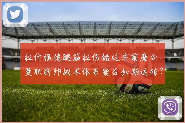 拉什福德腿筋拉伤错过季前磨合，曼联新帅战术体系能否如期运转？