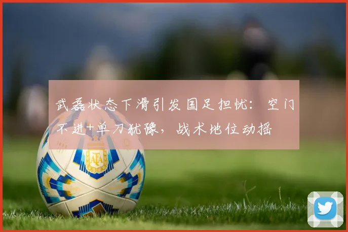 武磊状态下滑引发国足担忧：空门不进+单刀犹豫，战术地位动摇