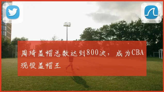 周琦盖帽总数达到800次，成为CBA现役盖帽王
